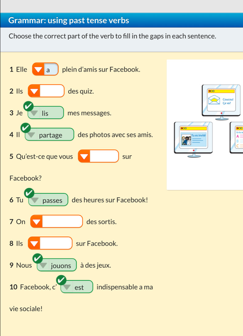 Grammar: using past tense verbs 
Choose the correct part of the verb to fill in the gaps in each sentence. 
1 Elle a plein d’amis sur Facebook. 
2 Ils des quiz. 
3 Je lis mes messages. 
●∞ 
Es-tu u 
4 11 partage des photos avec ses amis.A 
B 
C 
5 Qu'est-ce que vous sur 
Facebook? 
6 Tu passes des heures sur Facebook! 
7 On des sortis. 
8 Ils sur Facebook. 
9 Nous jouons à des jeux. 
10 Facebook, c' est indispensable a ma 
vie sociale!