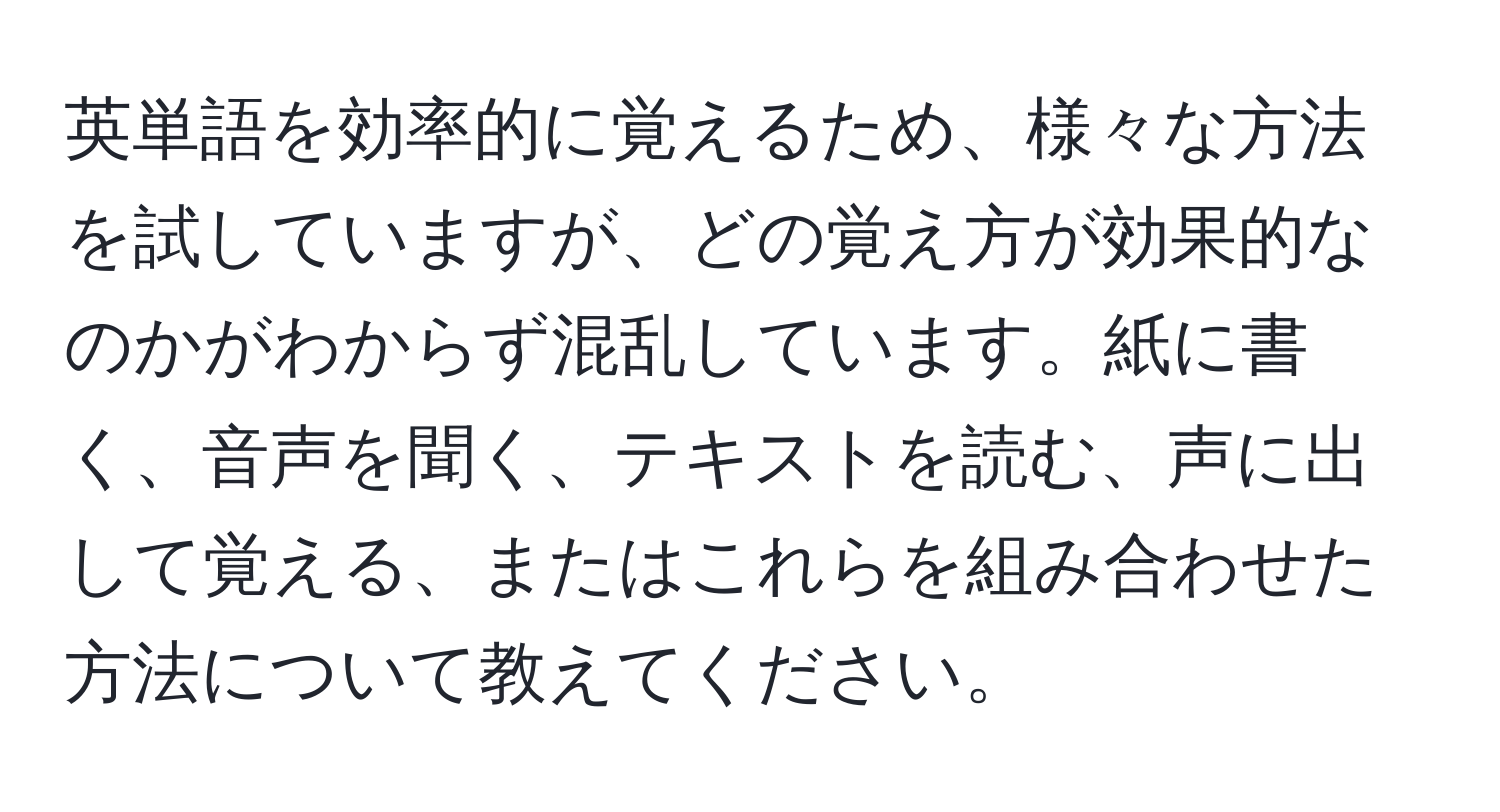 英単語を効率的に覚えるため、様々な方法を試していますが、どの覚え方が効果的なのかがわからず混乱しています。紙に書く、音声を聞く、テキストを読む、声に出して覚える、またはこれらを組み合わせた方法について教えてください。