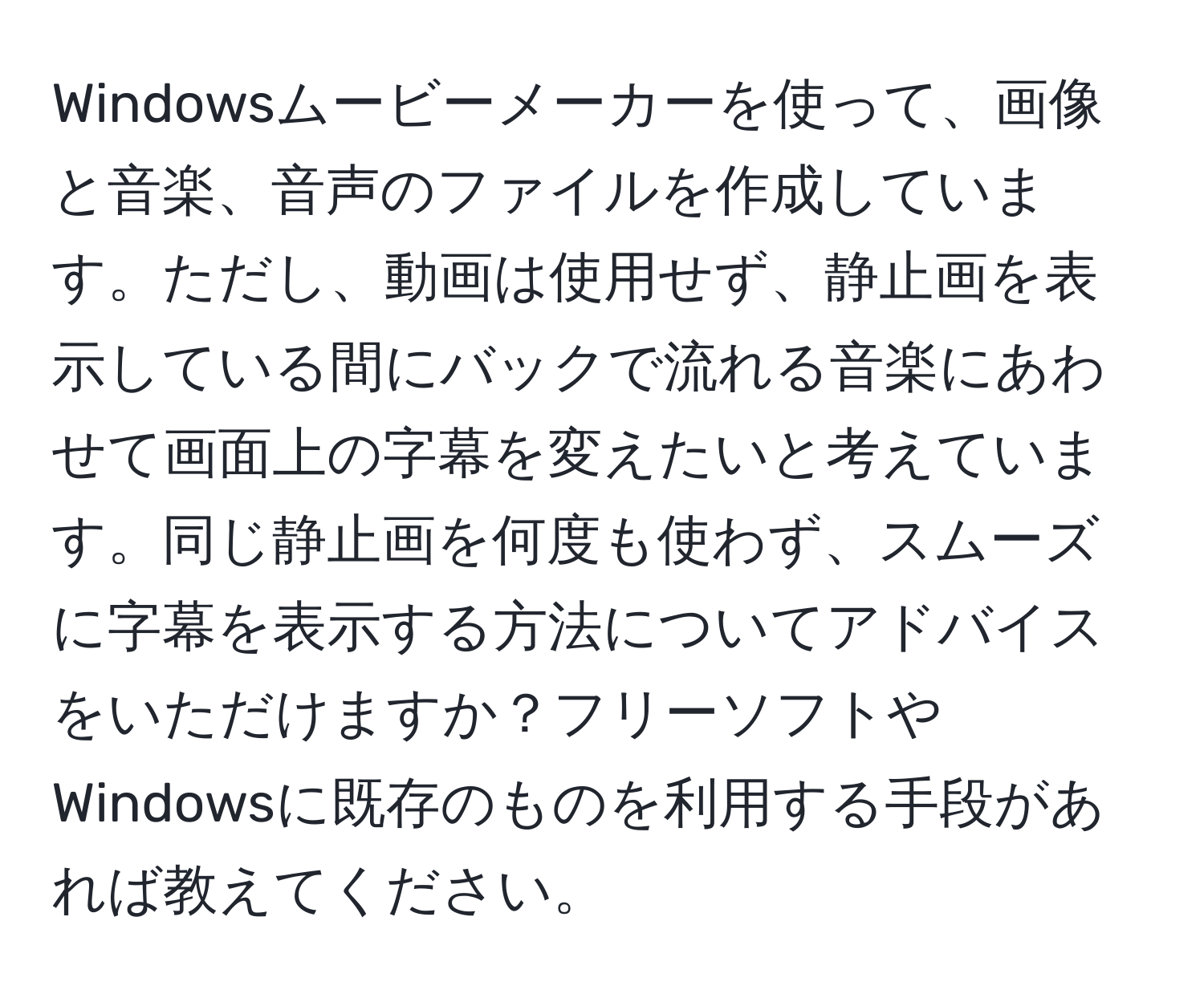 Windowsムービーメーカーを使って、画像と音楽、音声のファイルを作成しています。ただし、動画は使用せず、静止画を表示している間にバックで流れる音楽にあわせて画面上の字幕を変えたいと考えています。同じ静止画を何度も使わず、スムーズに字幕を表示する方法についてアドバイスをいただけますか？フリーソフトやWindowsに既存のものを利用する手段があれば教えてください。