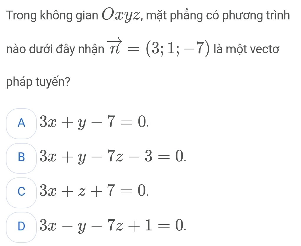 Trong không gian Oxyz, mặt phẳng có phương trình
nào dưới đây nhận vector n=(3;1;-7) là một vectơ
pháp tuyến?
A 3x+y-7=0.
B 3x+y-7z-3=0.
C 3x+z+7=0.
D 3x-y-7z+1=0.