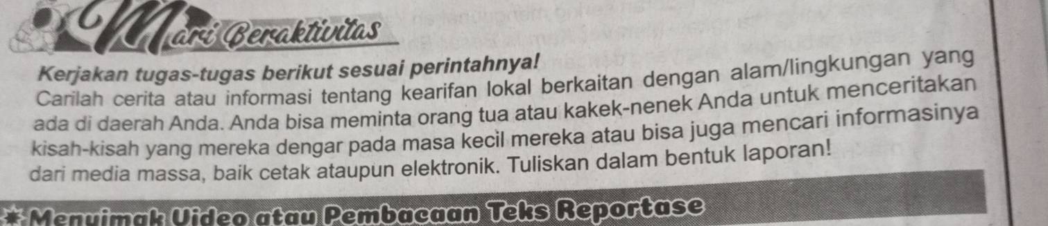 ari Beraktivitas 
Kerjakan tugas-tugas berikut sesuai perintahnya! 
Carilah cerita atau informasi tentang kearifan lokal berkaitan dengan alam/lingkungan yang 
ada di daerah Anda. Anda bisa meminta orang tua atau kakek-nenek Anda untuk menceritakan 
kisah-kisah yang mereka dengar pada masa kecil mereka atau bisa juga mencari informasinya 
dari media massa, baik cetak ataupun elektronik. Tuliskan dalam bentuk laporan! 
* Menvimak Uideo atau Pembacaan Teks Reportase