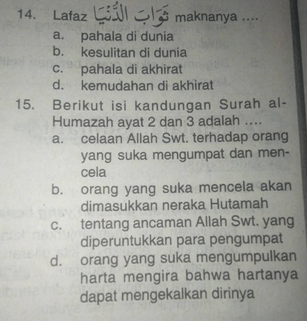 Lafaz maknanya ....
I
a
a. pahala di dunia
b. kesulitan di dunia
c. pahala di akhirat
d. kemudahan di akhirat
15. Berikut isi kandungan Surah al-
Humazah ayat 2 dan 3 adalah ....
a. celaan Allah Swt. terhadap orang
yang suka mengumpat dan men-
cela
b. orang yang suka mencela akan
dimasukkan neraka Hutamah
c. tentang ancaman Allah Swt. yang
diperuntukkan para pengumpat
d. orang yang suka mengumpulkan
harta mengira bahwa hartanya
dapat mengekalkan dirinya