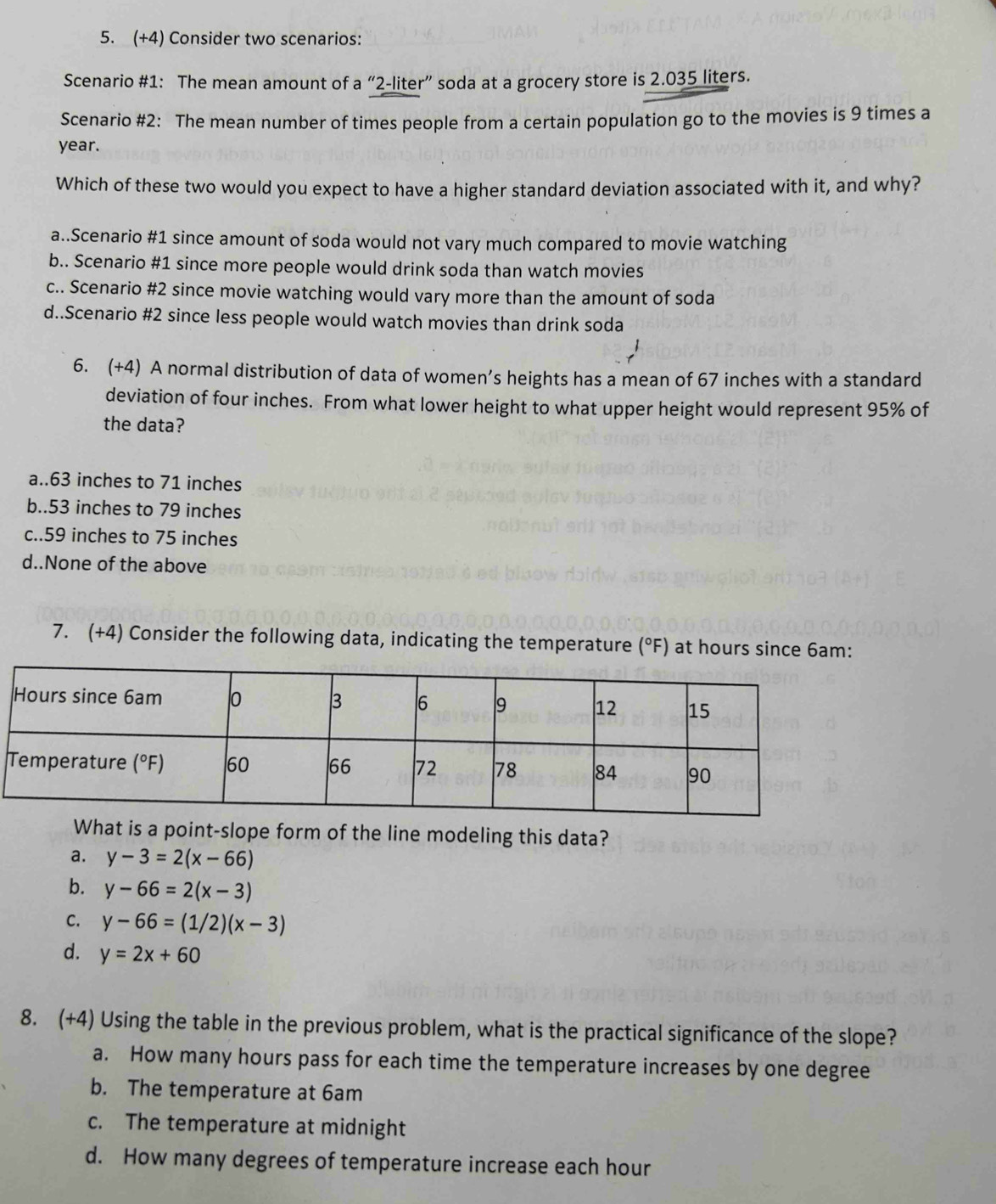 (+4) Consider two scenarios:
Scenario #1: The mean amount of a “ 2-liter ” soda at a grocery store is 2.035 liters.
Scenario #2: The mean number of times people from a certain population go to the movies is 9 times a
year.
Which of these two would you expect to have a higher standard deviation associated with it, and why?
a..Scenario #1 since amount of soda would not vary much compared to movie watching
b.. Scenario #1 since more people would drink soda than watch movies
c.. Scenario #2 since movie watching would vary more than the amount of soda
d..Scenario #2 since less people would watch movies than drink soda
6. (+4) A normal distribution of data of women’s heights has a mean of 67 inches with a standard
deviation of four inches. From what lower height to what upper height would represent 95% of
the data?
a.. 63 inches to 71 inches
b.. 53 inches to 79 inches
c.. 59 inches to 75 inches
d..None of the above
7. (+4) Consider the following data, indicating the temperature (°F) at hours since 6am:
What is a point-slope form of the line modeling this data?
a. y-3=2(x-66)
b. y-66=2(x-3)
C. y-66=(1/2)(x-3)
d. y=2x+60
8. (+4) Using the table in the previous problem, what is the practical significance of the slope?
a. How many hours pass for each time the temperature increases by one degree
b. The temperature at 6am
c. The temperature at midnight
d. How many degrees of temperature increase each hour