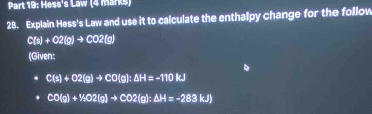 Hess's Law (4 marks) 
28. Explain Hess's Law and use it to calculate the enthalpy change for the follow
C(s)+O2(g)to CO2(g)
(Given:
C(s)+O2(g)to CO(g):△ H=-110kJ
CO(g)+^1/_2O2(g)to CO2(g):△ H=-283kJ)