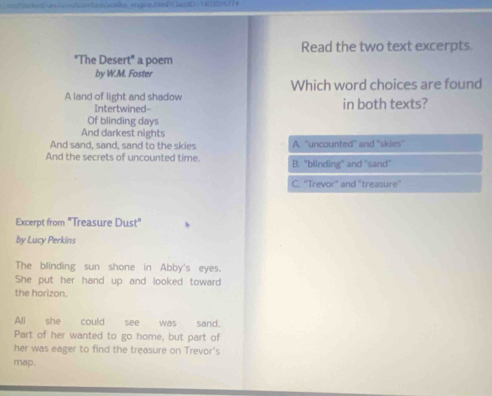 inchoss/interacs/acellus engine.html-ClasdD= 140307677#
Read the two text excerpts.
"The Desert" a poem
by W.M. Foster
Which word choices are found
A land of light and shadow in both texts?
Intertwined--
Of blinding days
And darkest nights
And sand, sand, sand to the skies A. "uncounted" and "skies"
And the secrets of uncounted time.
B. "blinding'' and ''sand''
C. "Trevor" and "treasure"
Excerpt from "Treasure Dust"
by Lucy Perkins
The blinding sun shone in Abby's eyes.
She put her hand up and looked toward
the horizon.
All she could see was sand.
Part of her wanted to go home, but part of
her was eager to find the treasure on Trevor's
map.