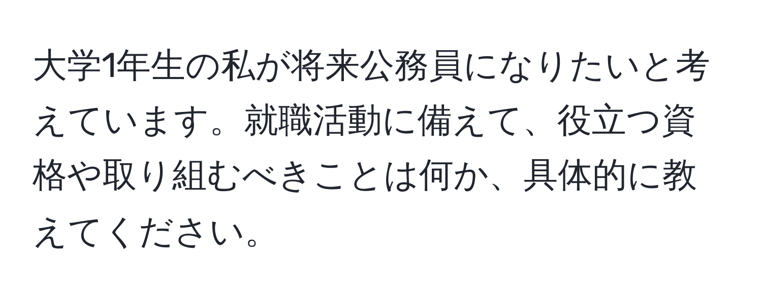 大学1年生の私が将来公務員になりたいと考えています。就職活動に備えて、役立つ資格や取り組むべきことは何か、具体的に教えてください。