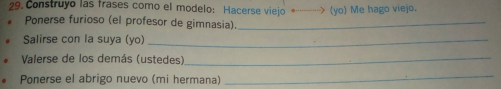 Construyo las frases como el modelo: Hacerse viejo ·· (yo) Me hago viejo. 
。 Ponerse furioso (el profesor de gimnasia)._ 
Salirse con la suya (yo)_ 
Valerse de los demás (ustedes)_ 
Ponerse el abrigo nuevo (mi hermana) 
_