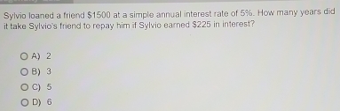 Sylvio loaned a friend $1500 at a simple annual interest rate of 5%. How many years did
it take Sylvio's friend to repay him if Sylvio earned $225 in interest?
A) 2
B) 3
C) 5
D) 6