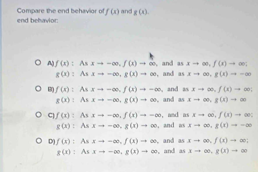 Compare the end behavior of f(x) and g(x). 
end behavior:
A) f(x) : As xto -∈fty , f(x)to ∈fty ， and as xto ∈fty , f(x)to ∈fty;
g(x) : As xto -∈fty , g(x)to ∈fty , and as xto ∈fty , g(x)to -∈fty
B) f(x); As xto -∈fty , f(x)to -∈fty , and as xto ∈fty , f(x)to ∈fty;
g(x) : As xto -∈fty , g(x)to ∈fty , and as xto ∈fty , g(x)to ∈fty
C) f(x) : As xto -∈fty , f(x)to -∈fty , and as xto ∈fty , f(x)to ∈fty;
g(x) : As xto -∈fty , g(x)to ∈fty , and as xto ∈fty , g(x)to -∈fty
D) f(x) : As xto -∈fty , f(x)to ∈fty , and as xto ∈fty , f(x)to ∈fty;
g(x) : As xto -∈fty , g(x)to ∈fty ,and as xto ∈fty , g(x)to ∈fty