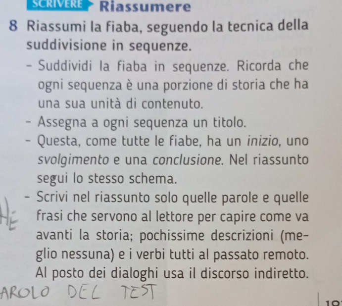 Riassumere 
8 Riassumi la fiaba, seguendo la tecnica della 
suddivisione in sequenze. 
- Suddividi la fiaba in sequenze. Ricorda che 
ogni sequenza è una porzione di storia che ha 
una sua unità di contenuto. 
- Assegna a ogni sequenza un titolo. 
- Questa, come tutte le fiabe, ha un inizio, uno 
svolgimento e una conclusione. Nel riassunto 
segui lo stesso schema. 
- Scrivi nel riassunto solo quelle parole e quelle 
frasi che servono al lettore per capire come va 
avanti la storia; pochissime descrizioni (me- 
glio nessuna) e i verbi tutti al passato remoto. 
Al posto dei dialoghi usa il discorso indiretto. 
10