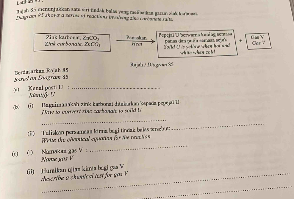 Latihan 83 : 
Rajah 85 menunjukkan satu siri tindak balas yang melibatkan garam zink karbonat. 
Diagram 85 shows a series ofreactions involving zinc carbonate salts. 
Zink karbonat, ZnCO₃ Panaskan Pepejal U berwarna kuning semasa Gas V
panas dan putih semasa sejuk + Gas V
Zink carbonate, ZnCO₃ Heat Solid U is yellow when hot and 
white when cold 
Rajah / Diagram 85
Berdasarkan Rajah 85
Based on Diagram 85
(a) Kenal pasti U :_ 
Identify U
(b) (i) Bagaimanakah zink karbonat ditukarkan kepada pepejal U
How to convert zinc carbonate to solid U
_ 
(ii) Tuliskan persamaan kimia bagi tindak balas tersebut: 
_ 
Write the chemical equation for the reaction 
(c) (i) Namakan gas V : 
_ 
Name gas V
(ii) Huraikan ujian kimia bagi gas V
describe a chemical test for gas V
_