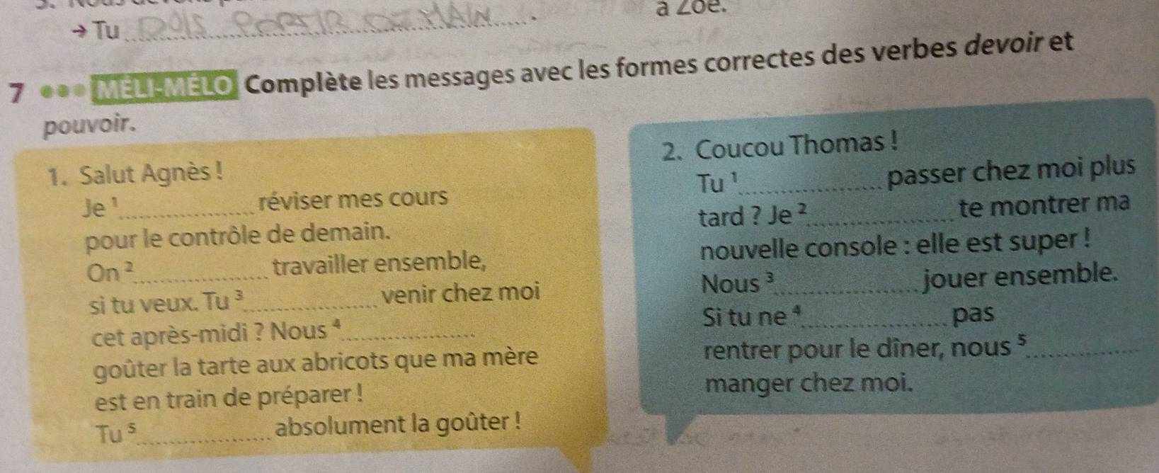 Tu 
_、 
à ∠oe. 
7 *** MELI-MELO, Complète les messages avec les formes correctes des verbes devoir et 
pouvoir. 
1. Salut Agnès ! 2. Coucou Thomas ! 
Tu ¹ passer chez moi plus 
Je¹_ réviser mes cours 
tard ? Je ² 
pour le contrôle de demain. _te montrer ma 
On^2 _ travailler ensemble, nouvelle console : elle est super ! 
si tu veux. Tu ³_ venir chez moi 
Nous³_ jouer ensemble. 
Si tu ne ⁴_ pas 
cet après-midi ? Nous 4_ 
goûter la tarte aux abricots que ma mère rentrer pour le dîner, nous §_ 
est en train de préparer ! 
manger chez moi.
Tu^5 _ absolument la goûter !