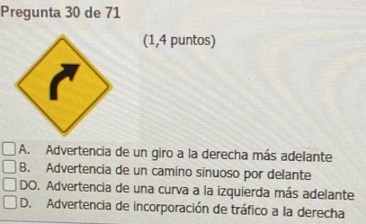 Pregunta 30 de 71
(1,4 puntos)
A. Advertencia de un giro a la derecha más adelante
B. Advertencia de un camino sinuoso por delante
DO. Advertencia de una curva a la izquierda más adelante
D. Advertencia de incorporación de tráfico a la derecha