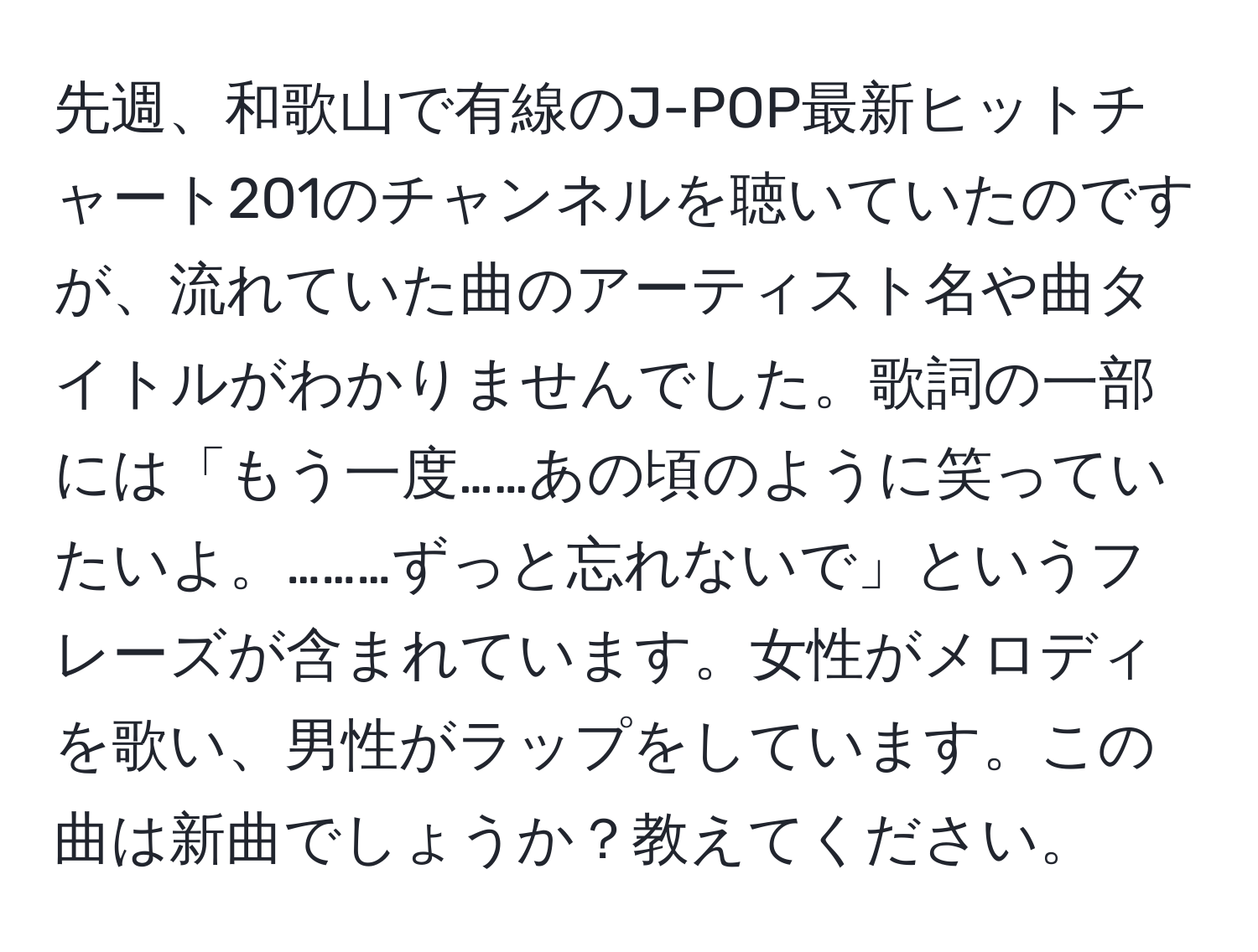 先週、和歌山で有線のJ-POP最新ヒットチャート201のチャンネルを聴いていたのですが、流れていた曲のアーティスト名や曲タイトルがわかりませんでした。歌詞の一部には「もう一度……あの頃のように笑っていたいよ。………ずっと忘れないで」というフレーズが含まれています。女性がメロディを歌い、男性がラップをしています。この曲は新曲でしょうか？教えてください。