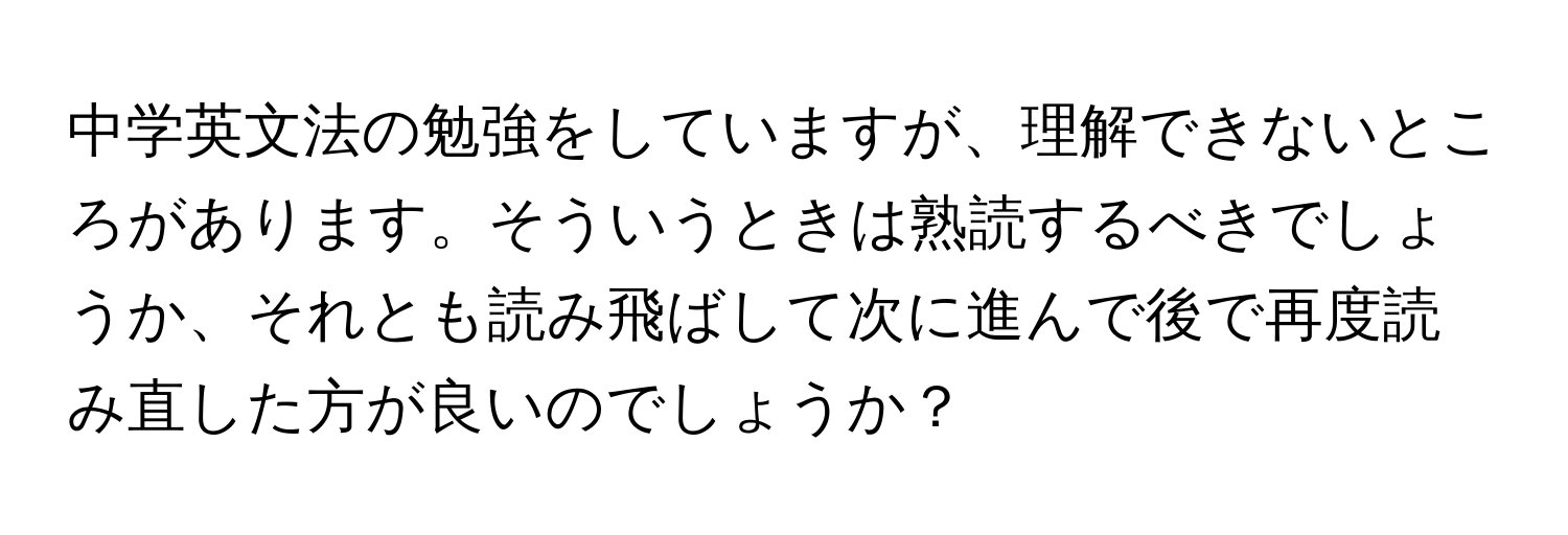 中学英文法の勉強をしていますが、理解できないところがあります。そういうときは熟読するべきでしょうか、それとも読み飛ばして次に進んで後で再度読み直した方が良いのでしょうか？