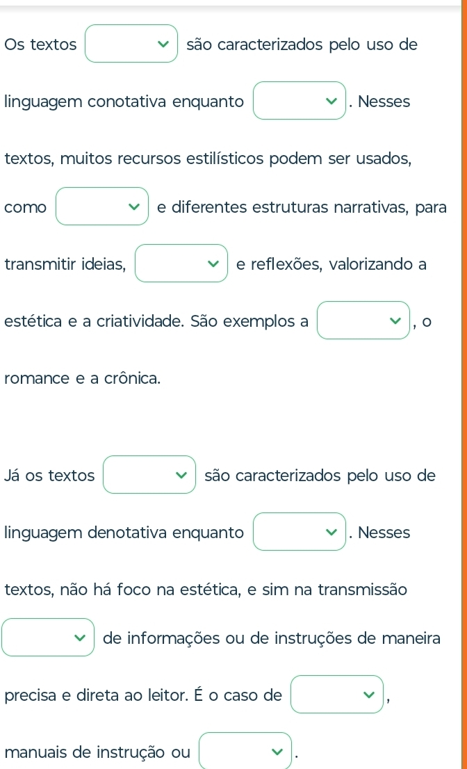 Os textos □ são caracterizados pelo uso de 
linguagem conotativa enquanto □. Nesses 
textos, muitos recursos estilísticos podem ser usados, 
como □ e diferentes estruturas narrativas, para 
transmitir ideias, □ e reflexões, valorizando a 
estética e a criatividade. São exemplos a □ , o 
romance e a crônica. 
Já os textos □ são caracterizados pelo uso de 
linguagem denotativa enquanto □. Nesses 
textos, não há foco na estética, e sim na transmissão 
□ de informações ou de instruções de maneira 
precisa e direta ao leitor. É o caso de vee , 
manuais de instrução ou □ .