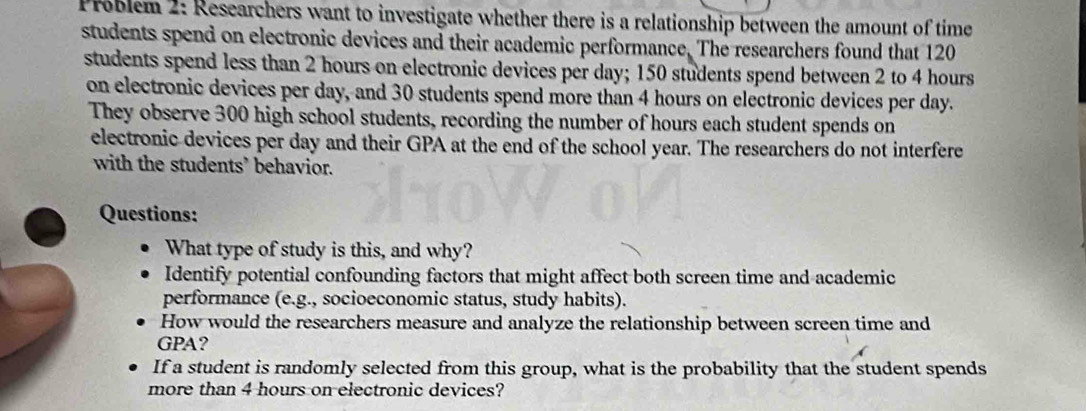 Problem 2: Researchers want to investigate whether there is a relationship between the amount of time 
students spend on electronic devices and their academic performance. The researchers found that 120
students spend less than 2 hours on electronic devices per day; 150 students spend between 2 to 4 hours
on electronic devices per day, and 30 students spend more than 4 hours on electronic devices per day. 
They observe 300 high school students, recording the number of hours each student spends on 
electronic devices per day and their GPA at the end of the school year. The researchers do not interfere 
with the students’ behavior. 
Questions: 
What type of study is this, and why? 
Identify potential confounding factors that might affect both screen time and academic 
performance (e.g., socioeconomic status, study habits). 
How would the researchers measure and analyze the relationship between screen time and 
GPA? 
If a student is randomly selected from this group, what is the probability that the student spends 
more than 4 hours on electronic devices?