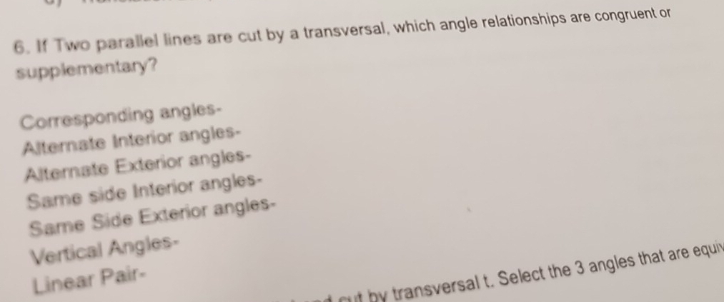 If Two parallel lines are cut by a transversal, which angle relationships are congruent or 
supplementary? 
Corresponding angles- 
Alternate Interior angles- 
Alternate Exterior angles- 
Same side Interior angles- 
Same Side Exterior angles- 
Vertical Angles- 
ouf by transversal t. Select the 3 angles that are equir 
Linear Pair-