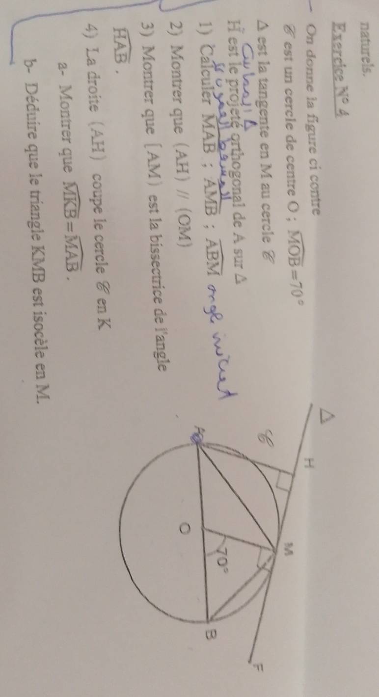 naturels.
Exercice N°
On donne la figure ci contre
C est un cercle de centre ( ; widehat MOB=70°
Δ est la tangente en M au cercle é
I est le projeté orthogonal de A sur Δ
1) Calculer MAB ; frac AMB;widehat ABM g l v
2) Montrer queAH // OM
3)Montrer que [AM est la bissectrice de l'angle
widehat HAB.
4 La droiteAH coupe le cercle &en K
a- Montrer que widehat MKB=widehat MAB.
b- Déduire que le triangle KMB est isocèle en M.