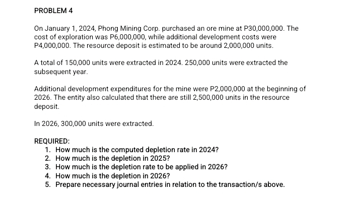 PROBLEM 4 
On January 1, 2024, Phong Mining Corp. purchased an ore mine at P30,000,000. The 
cost of exploration was P6,000,000, while additional development costs were
P4,000,000. The resource deposit is estimated to be around 2,000,000 units. 
A total of 150,000 units were extracted in 2024. 250,000 units were extracted the 
subsequent year. 
Additional development expenditures for the mine were P2,000,000 at the beginning of 
2026. The entity also calculated that there are still 2,500,000 units in the resource 
deposit. 
In 2026, 300,000 units were extracted. 
REQUIRED: 
1. How much is the computed depletion rate in 2024? 
2. How much is the depletion in 2025? 
3. How much is the depletion rate to be applied in 2026? 
4. How much is the depletion in 2026? 
5. Prepare necessary journal entries in relation to the transaction/s above.