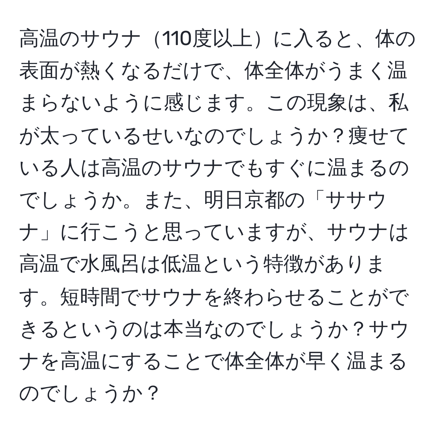 高温のサウナ110度以上に入ると、体の表面が熱くなるだけで、体全体がうまく温まらないように感じます。この現象は、私が太っているせいなのでしょうか？痩せている人は高温のサウナでもすぐに温まるのでしょうか。また、明日京都の「ササウナ」に行こうと思っていますが、サウナは高温で水風呂は低温という特徴があります。短時間でサウナを終わらせることができるというのは本当なのでしょうか？サウナを高温にすることで体全体が早く温まるのでしょうか？