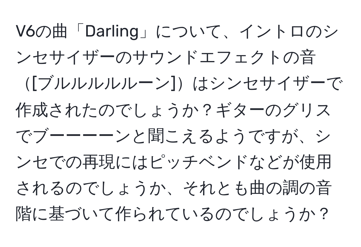 V6の曲「Darling」について、イントロのシンセサイザーのサウンドエフェクトの音[ブルルルルルーン]はシンセサイザーで作成されたのでしょうか？ギターのグリスでブーーーーンと聞こえるようですが、シンセでの再現にはピッチベンドなどが使用されるのでしょうか、それとも曲の調の音階に基づいて作られているのでしょうか？