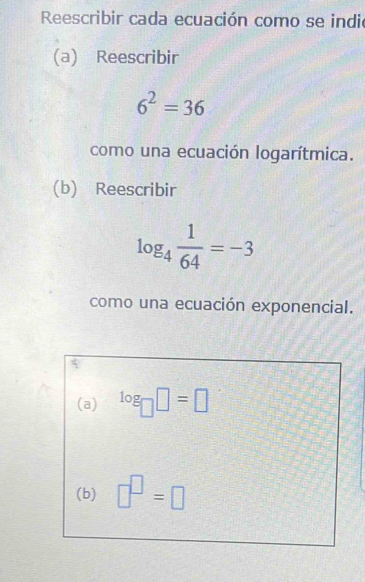 Reescribir cada ecuación como se indio 
(a) Reescribir
6^2=36
como una ecuación logarítmica. 
(b) Reescribir
log _4 1/64 =-3
como una ecuación exponencial. 
(a) log _□ □ =□
(b) □^(□)=□