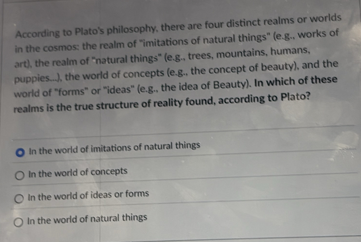 According to Plato's philosophy, there are four distinct realms or worlds
in the cosmos: the realm of 'imitations of natural things" (e.g., works of
art), the realm of "natural things" (e.g., trees, mountains, humans,
puppies...), the world of concepts (e.g., the concept of beauty), and the
world of "forms" or ''ideas' (e.g., the idea of Beauty). In which of these
realms is the true structure of reality found, according to Plato?
In the world of imitations of natural things
In the world of concepts
In the world of ideas or forms
In the world of natural things