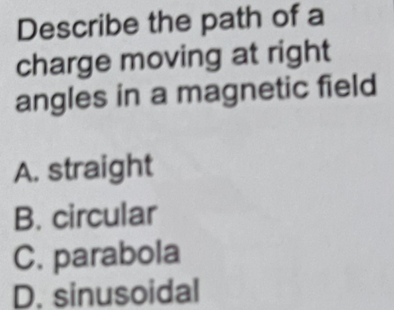 Describe the path of a
charge moving at right
angles in a magnetic field
A. straight
B. circular
C. parabola
D. sinusoidal