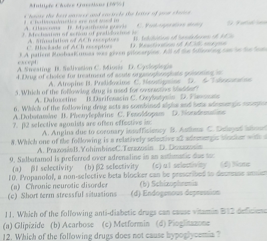 Multiple Choiss Qusstions (39%)
Choose the best answer and snsirels the ietter of yor chanes
1. Cholinomimeties are not used in
A. Claucoma B. Myasthsmia grsós V e e g     
2. Mechanism of action of pralidosims i
A. stimulation of ACh reseptors   Initition et sstterma et 1Ca
C. Blockade of ACh ressptors D. Resctivation of MCAL ecipes
3.A patient Roobaak umaa was given prlosarpins. All of toe felertion can os fan e m
except
A. Sweating B. Salivation C. Miosis D. Cyshorer
4.Drug of cholse for treatment of seute organophcopte somoton a
A. Atropine B. Pralidoxime C. Neostpiee D. 6 Ideoconine
5. Which of the following drug is used for oversctive thabhed
A. Duloxetine B.Darifenacin C. Oxybstysin D. Flavenate
6. Which of the following drug acts as combined alpha and bets ademengc recepion
A.Dobutamine B. Phenylsphrins C. Fenoldopam D. Nordemline
7.β2 selective agonists are often effective in
A. Angina dus to coronary insufficioncy B. Astma C. Delayed inboed
8. Which one of the following is a relatively selective a2 adeemergic blacker wite d
A. PrazosinB.YohimbineC.Terazosin D. Dexzanón
9. Salbutamol is preferred over adrenaline in an asthmatic due toc
(a) β1 selectivity (b)  β2 selectivity (c) al selectivity (d) Nore
10. Propanolol, a non-selective beta blocker can be prescribed to decresse anien
(a) Chronic neurotic disorder (b) Schizophrenía
(c) Short term stressful situations (d) Endogenous depresían
11. Which of the following anti-diabetic drugs can cause vitamin B12 defcione
(a) Glipizide (b) Acarbose (c) Metformin (d) Pioglitzzone
12. Which of the following drugs does not cause hypoglycemia ?