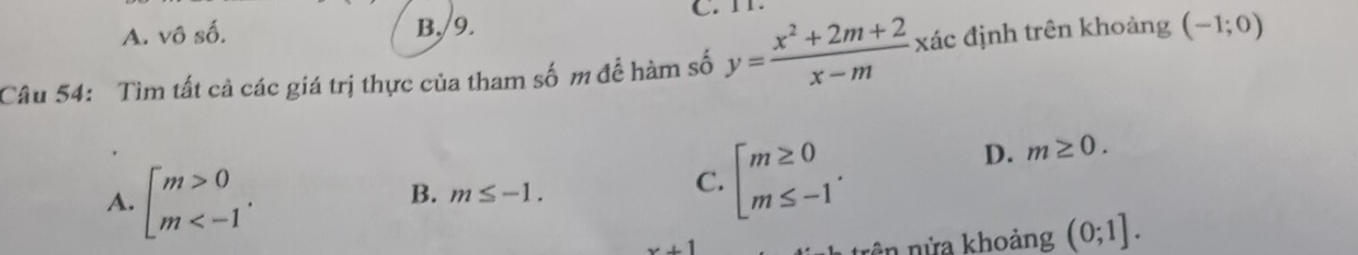 A. vhat oshat o.
B,/9. C. TT.
Câu 54: Tìm tất cả các giá trị thực của tham số m để hàm số y= (x^2+2m+2)/x-m  xác định trên khoảng (-1;0)
D. m≥ 0.
A. beginbmatrix m>0 m .
B. m≤ -1.
C. beginarrayl m≥ 0 m≤ -1endarray..
x+1
rên nừa khoảng (0;1].