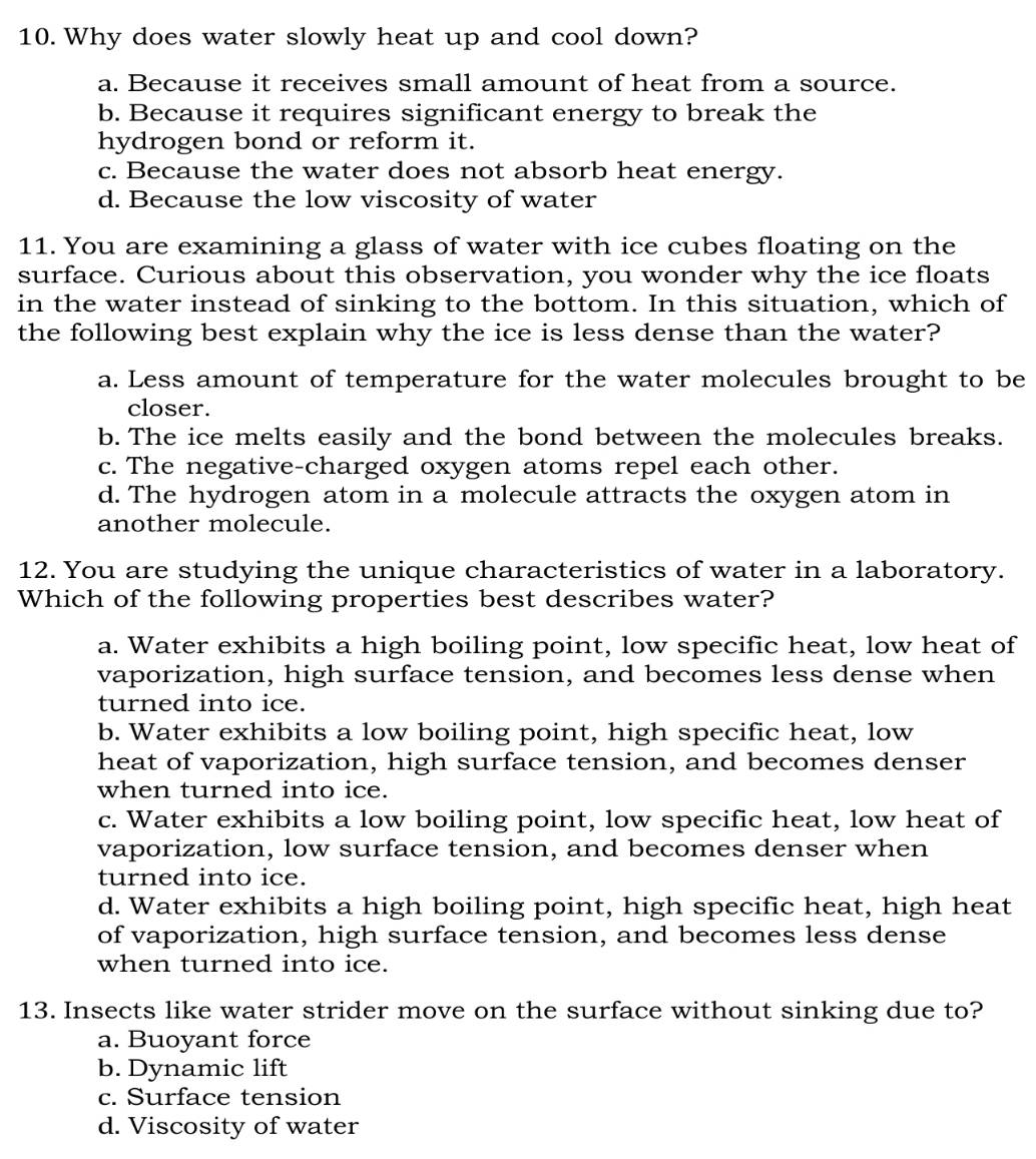 Why does water slowly heat up and cool down?
a. Because it receives small amount of heat from a source.
b. Because it requires significant energy to break the
hydrogen bond or reform it.
c. Because the water does not absorb heat energy.
d. Because the low viscosity of water
11. You are examining a glass of water with ice cubes floating on the
surface. Curious about this observation, you wonder why the ice floats
in the water instead of sinking to the bottom. In this situation, which of
the following best explain why the ice is less dense than the water?
a. Less amount of temperature for the water molecules brought to be
closer.
b. The ice melts easily and the bond between the molecules breaks.
c. The negative-charged oxygen atoms repel each other.
d. The hydrogen atom in a molecule attracts the oxygen atom in
another molecule.
12. You are studying the unique characteristics of water in a laboratory.
Which of the following properties best describes water?
a. Water exhibits a high boiling point, low specific heat, low heat of
vaporization, high surface tension, and becomes less dense when
turned into ice.
b. Water exhibits a low boiling point, high specific heat, low
heat of vaporization, high surface tension, and becomes denser
when turned into ice.
c. Water exhibits a low boiling point, low specific heat, low heat of
vaporization, low surface tension, and becomes denser when
turned into ice.
d. Water exhibits a high boiling point, high specific heat, high heat
of vaporization, high surface tension, and becomes less dense
when turned into ice.
13. Insects like water strider move on the surface without sinking due to?
a. Buoyant force
b. Dynamic lift
c. Surface tension
d. Viscosity of water