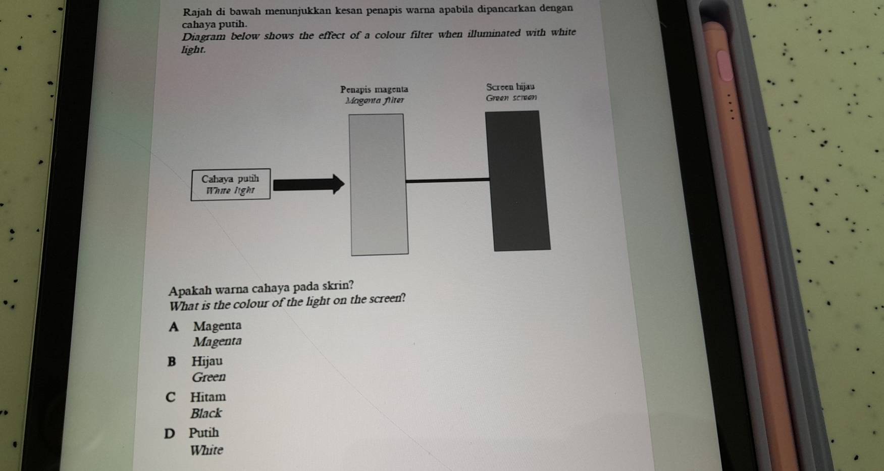 Rajah di bawah menunjukkan kesan penapis warna apabila dipancarkan dengan
cahaya putih.
Diagram below shows the effect of a colour filter when illuminated with white
light.
Apakah warna cahaya pada skrin?
What is the colour of the light on the screen?
A Magenta
Magenta
B Hijau
Green
C Hitam
Black
D Putih
White