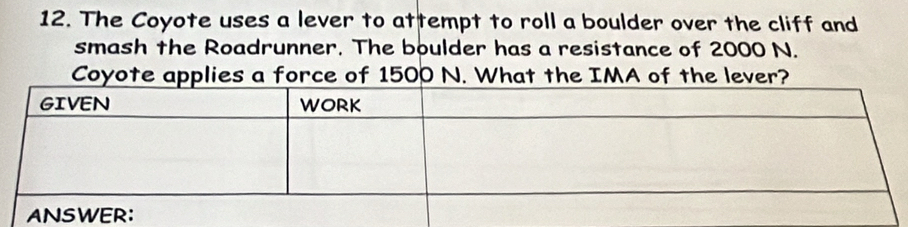 The Coyote uses a lever to attempt to roll a boulder over the cliff and 
smash the Roadrunner. The boulder has a resistance of 2000 N. 
Coyote applies a force of 1500 N. What the IMA of the lever?