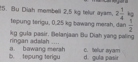 ancanegara
25. Bu Diah membeli 2,5 kg telur ayam, 2 1/4  kg
tepung terigu, 0,25 kg bawang merah, dan  1/2 
kg gula pasir. Belanjaan Bu Diah yang paling
ringan adalah ....
a. bawang merah c. telur ayam
b. tepung terigu d. gula pasir