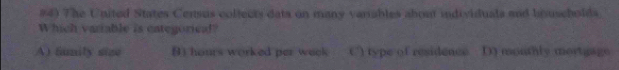 #4) The United States Census coltects dats on many variables about individuals and bouseholds.
Which variable is categorical?
A) family size () hours worked per weck C) type of residence D) monthly mortgage