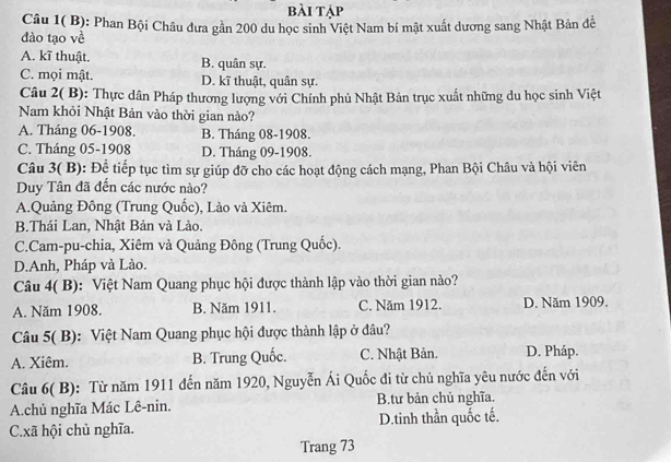 bài tập
Câu 1( B): Phan Bội Châu dưa gần 200 du học sinh Việt Nam bí mật xuất dương sang Nhật Bản đễ
đào tạo về
A. kĩ thuật. B. quân sự.
C. mọi mật. D. kĩ thuật, quân sự.
Câu 2( B): Thực dân Pháp thương lượng với Chính phủ Nhật Bản trục xuất những du học sinh Việt
Nam khỏi Nhật Bản vào thời gian nào?
A. Tháng 06 -1908. B. Tháng 08 -1908.
C. Tháng 05 -1908 D. Tháng 09 -1908.
Câu 3( B): Để tiếp tục tìm sự giúp đỡ cho các hoạt động cách mạng, Phan Bội Châu và hội viên
Duy Tân đã đến các nước nào?
A.Quảng Đông (Trung Quốc), Lào và Xiêm.
B.Thái Lan, Nhật Bản và Lào.
C.Cam-pu-chia, Xiêm và Quảng Đông (Trung Quốc).
D.Anh, Pháp và Lào.
Câu 4( B): Việt Nam Quang phục hội được thành lập vào thời gian nào?
A. Năm 1908. B. Năm 1911. C. Năm 1912. D. Năm 1909.
Câu 5( B): Việt Nam Quang phục hội được thành lập ở đâu?
A. Xiêm. B. Trung Quốc. C. Nhật Bản. D. Pháp.
Câu 6( B): Từ năm 1911 đến năm 1920, Nguyễn Ái Quốc đi từ chủ nghĩa yêu nước đến với
A.chủ nghĩa Mác Lê-nin. B.tư bản chủ nghĩa.
C.xã hội chủ nghĩa. D.tinh thần quốc tế.
Trang 73