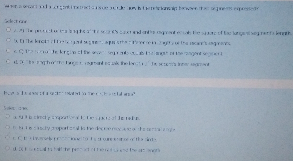 When a secant and a tangent intersect outside a circle, how is the relationship between their segments expressed?
Select one:
a. A) The product of the lengths of the secant's outer and entire segment equals the square of the tangent segment's length.
b. B) The length of the tangent segment equals the difference in lengths of the secant's segments.
c. C) The sum of the lengths of the secant segments equals the length of the tangent segment.
d. D) The length of the tangent segment equals the length of the secant's inner segment.
How is the area of a sector related to the circle's total area?
Select one:
a. A) It is directly proportional to the square of the radius.
b. B) It is directly proportional to the degree measure of the central angle.
c. C) It is inversely proportional to the circumference of the circle.
d. D) It is equal to half the product of the radius and the arc length.