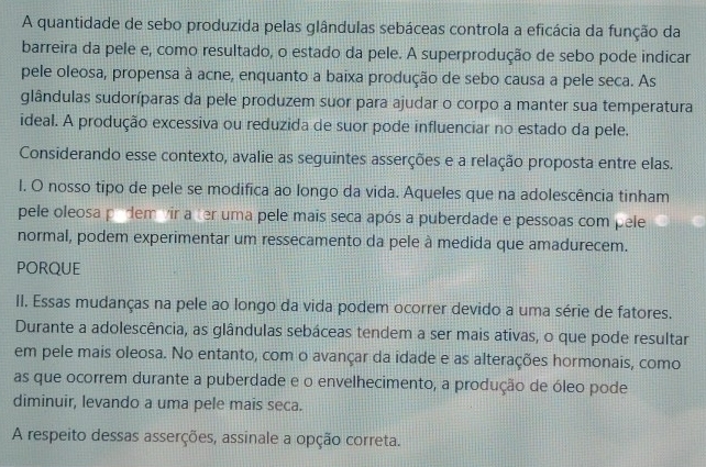 A quantidade de sebo produzida pelas glândulas sebáceas controla a eficácia da função da 
barreira da pele e, como resultado, o estado da pele. A superprodução de sebo pode indicar 
pele oleosa, propensa à acne, enquanto a baixa produção de sebo causa a pele seca. As 
glândulas sudoríparas da pele produzem suor para ajudar o corpo a manter sua temperatura 
ideal. A produção excessiva ou reduzida de suor pode influenciar no estado da pele. 
Considerando esse contexto, avalie as seguintes asserções e a relação proposta entre elas. 
l. O nosso tipo de pele se modifica ao longo da vida. Aqueles que na adolescência tinham 
pele oleosa pidem vir a ter uma pele mais seca após a puberdade e pessoas com pele 
normal, podem experimentar um ressecamento da pele à medida que amadurecem. 
PORQUE 
II. Essas mudanças na pele ao longo da vida podem ocorrer devido a uma série de fatores. 
Durante a adolescência, as glândulas sebáceas tendem a ser mais ativas, o que pode resultar 
em pele mais oleosa. No entanto, com o avançar da idade e as alterações hormonais, como 
as que ocorrem durante a puberdade e o envelhecimento, a produção de óleo pode 
diminuir, levando a uma pele mais seca. 
A respeito dessas asserções, assinale a opção correta.