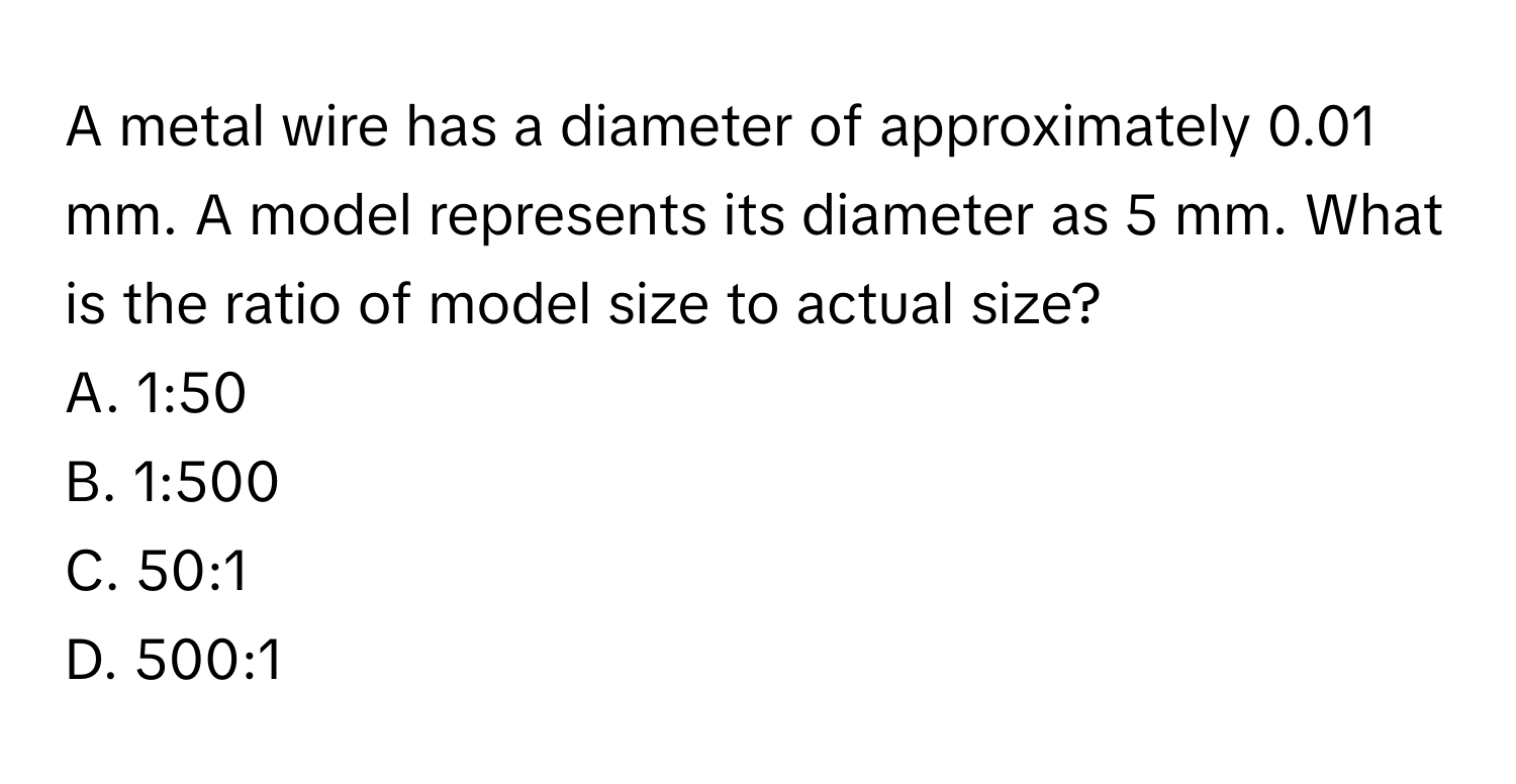 A metal wire has a diameter of approximately 0.01 mm. A model represents its diameter as 5 mm. What is the ratio of model size to actual size? 
A. 1:50 
B. 1:500 
C. 50:1 
D. 500:1