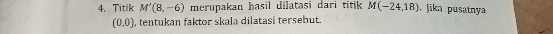 Titik M'(8,-6) merupakan hasil dilatasi dari titik M(-24,18). Jika pusatnya
(0,0) , tentukan faktor skala dilatasi tersebut.