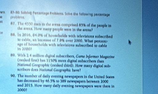 wn 87-90: Solving Percentage Problems. Solve the following percentage 
problems. 
a 87. The 4550 men in the arena comprised 85% of the people in 
the arena. How many people were in the arena? 
08 88. In 2016, 84.0% of households with televisions subscribed 
to cable, an increase of 7.8% over 2000. What percent 
age of households with televisions subscribed to cable 
in 20007
89. With 2.4 million digital subscribers, Game Informer Magazine 
(ranked first) has 1150% more digital subscribers than 
National Geographic (ranked third). How many digital sub- 
scribers does National Geographic have? 
90. The number of daily evening newspapers in the United States 
has decreased by 46.5% to 389 newspapers between 2000
and 2015. How many daily evening newspapers were there in
20001