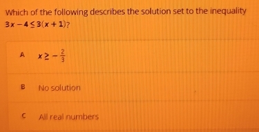 Which of the following describes the solution set to the inequality
3x-4≤ 3(x+1) ?
A x≥ - 2/3 
B No solution
C All real numbers