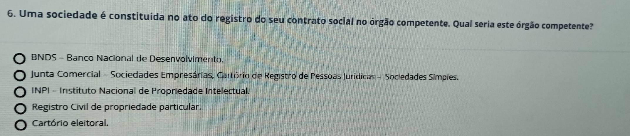 Uma sociedade é constituída no ato do registro do seu contrato social no órgão competente. Qual seria este órgão competente?
BNDS - Banco Nacional de Desenvolvimento.
Junta Comercial - Sociedades Empresárias, Cartório de Registro de Pessoas Jurídicas - Sociedades Simples.
INPI - Instituto Nacional de Propriedade Intelectual.
Registro Civil de propriedade particular.
Cartório eleitoral.