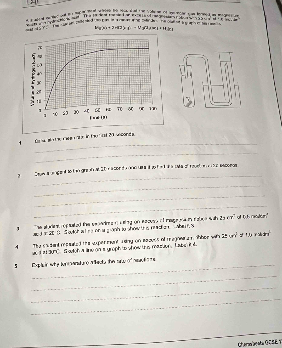 A student carried out an experiment where he recorded the volume of hydrogen gas formed as magnesium 
reacts with hydrochloric acid. The student reacted an excess of magnesium ribbon with 25cm^3 of 1.0mol/dm^3
acid at 20°C The student collected the gas in a measuring cylinder. He plotted a graph of his results.
Mg(s)+2HCl(aq)to MgCl_2(aq)+H_2(g)
_ 
1 Calculate the mean rate in the first 20 seconds. 
_ 
_ 
2 Draw a tangent to the graph at 20 seconds and use it to find the rate of reaction at 20 seconds. 
_ 
_ 
_ 
3 The student repeated the experiment using an excess of magnesium ribbon with 25cm^3 of 0.5mol/dm^3
acid at 20°C. Sketch a line on a graph to show this reaction. Label it 3. 
4 The student repeated the experiment using an excess of magnesium ribbon with 25cm^3 of 1.0mol/dm^3
acid at 30°C Sketch a line on a graph to show this reaction. Label it 4. 
5 Explain why temperature affects the rate of reactions. 
_ 
_ 
_ 
Chemsheets GCSE 1: