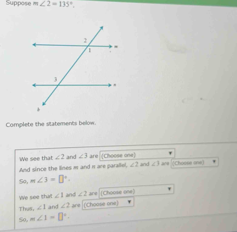 Suppose m∠ 2=135°. 
Complete the statements below. 
We see that ∠ 2 and ∠ 3 are (Choose one) 
And since the lines m and n are parallel, ∠ 2 and ∠ 3 are (Choose one) 
So, m∠ 3=□°. 
We see that ∠ 1 and ∠ 2 are (Choose one) 
Thus, ∠ 1 and ∠ 2 are (Choose one) 
So, m∠ 1=□°.