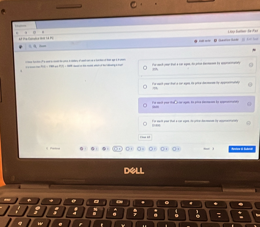 Litzy Guillao: De Paz
AP Pre-Caisolus Unit 1A PC bl Ferio Gmation Guédo Evil fast
Zesm
A tos function P is used to modst the price, in dolters, of used care es a function of their age f. in peers
P(t)=1800 arol P(t)=M(t) Buaued on this mostel, which of the fulting is trusc For each year that a car ages, its price decreases by approximately
4.
25%
For each year that a car ages, its price decreases by approximately
79%
For each year th car ages, ils price decreases by apprmately
5600
For each year that a car ages. its price decreases by approximately
$1800.
Clear All
《Prvims Next ) Review & Sutemit
a
% A
a 3
5 6
a o
b
