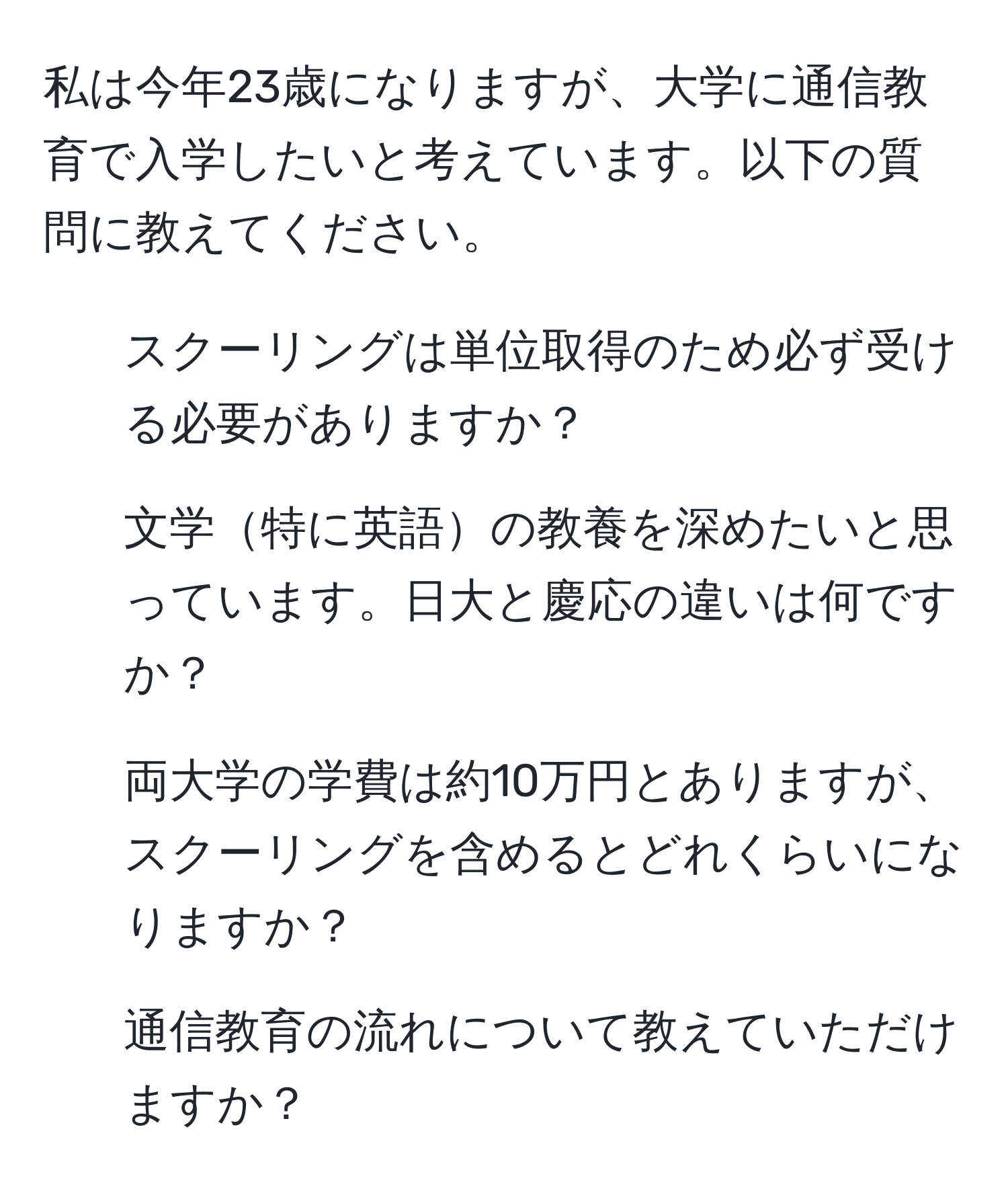 私は今年23歳になりますが、大学に通信教育で入学したいと考えています。以下の質問に教えてください。  
1. スクーリングは単位取得のため必ず受ける必要がありますか？  
2. 文学特に英語の教養を深めたいと思っています。日大と慶応の違いは何ですか？  
3. 両大学の学費は約10万円とありますが、スクーリングを含めるとどれくらいになりますか？  
4. 通信教育の流れについて教えていただけますか？