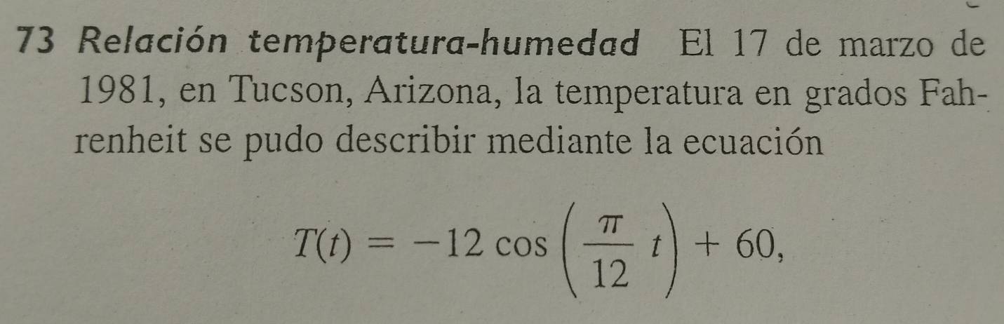 Relación temperatura-humedad El 17 de marzo de 
1981, en Tucson, Arizona, la temperatura en grados Fah- 
renheit se pudo describir mediante la ecuación
T(t)=-12cos ( π /12 t)+60,