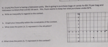 9.) [4 pts] Mrs Dumn is having a Halloween party. She is going to purchase bags of candy for $3.75 per bag and 
Halloween tumblers that cost $7.50 each. Mrs. Dunn wants to keep her total purchase under $75. 
a. Write an inequality to regards to the context. 
b. Graph your inequality within the constraints of the context. 
c. What does the point (4,5) represent in the situation? 
d. What does the point (6,7) represent in the context?